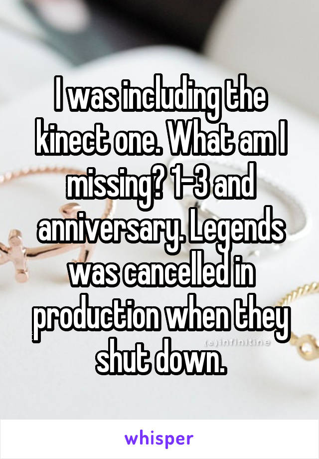 I was including the kinect one. What am I missing? 1-3 and anniversary. Legends was cancelled in production when they shut down.