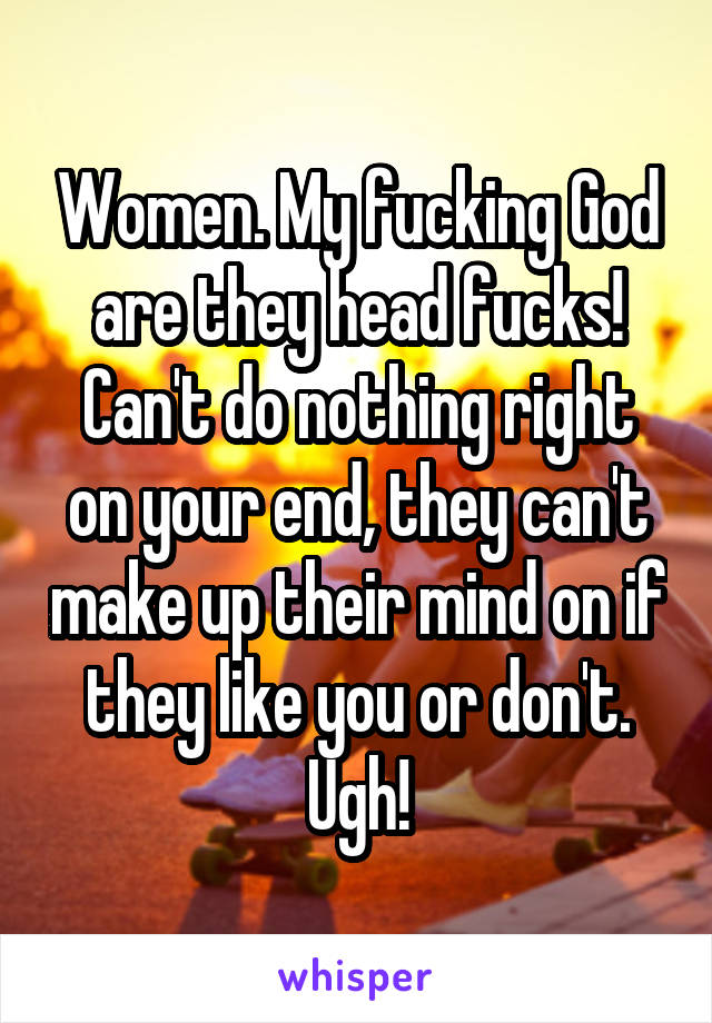 Women. My fucking God are they head fucks! Can't do nothing right on your end, they can't make up their mind on if they like you or don't. Ugh!