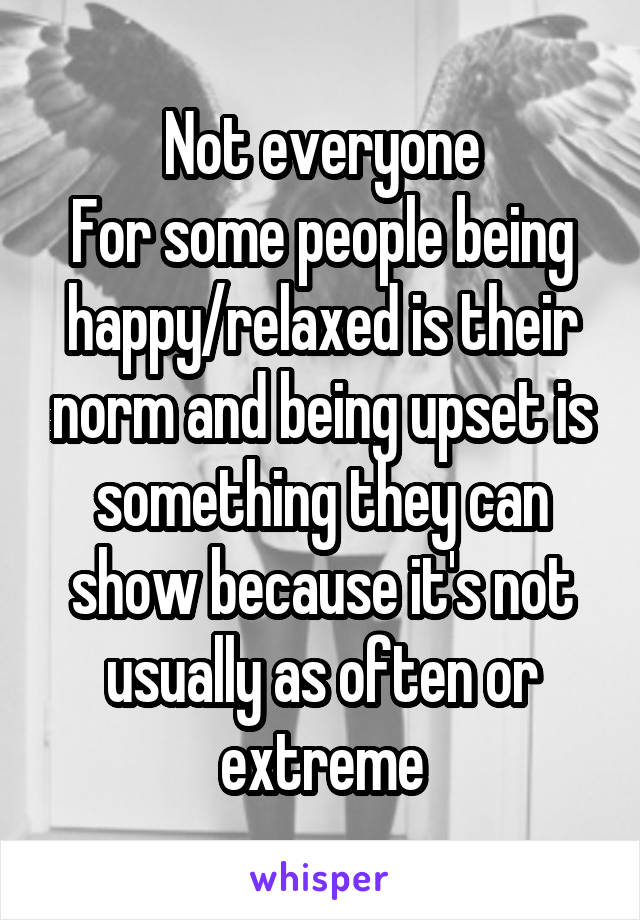 Not everyone
For some people being happy/relaxed is their norm and being upset is something they can show because it's not usually as often or extreme