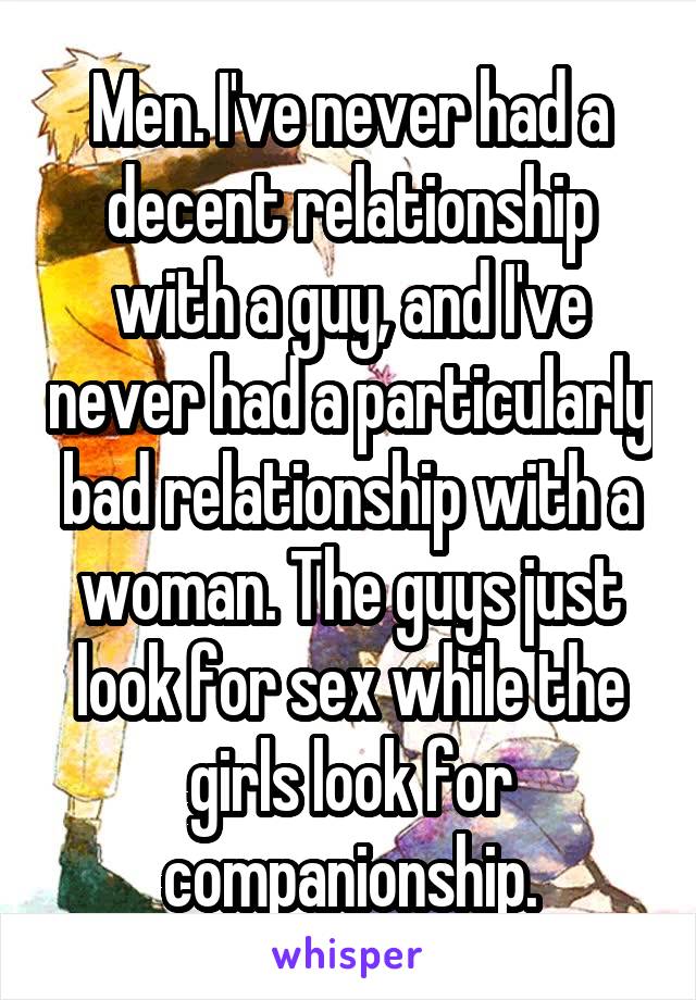Men. I've never had a decent relationship with a guy, and I've never had a particularly bad relationship with a woman. The guys just look for sex while the girls look for companionship.