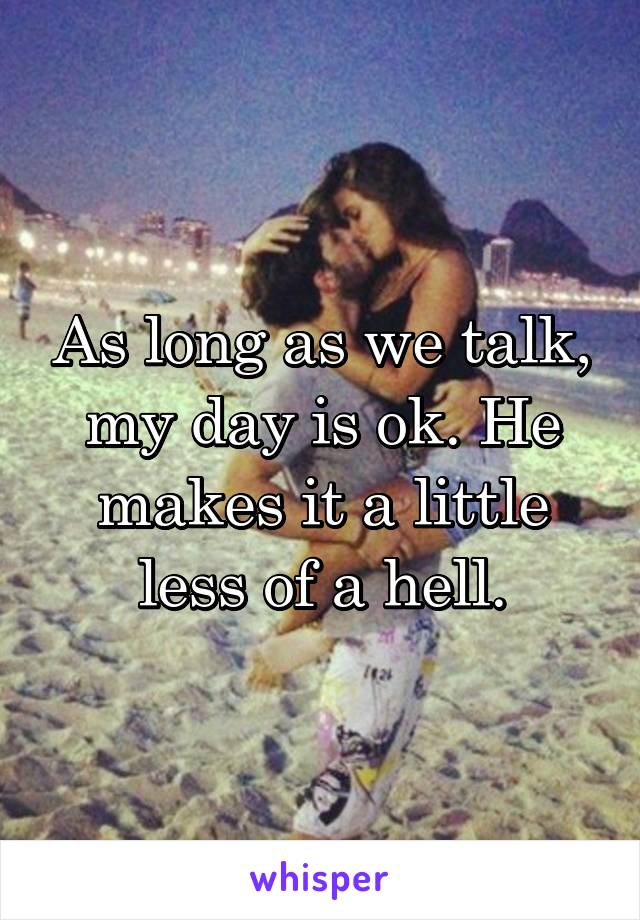 As long as we talk, my day is ok. He makes it a little less of a hell.