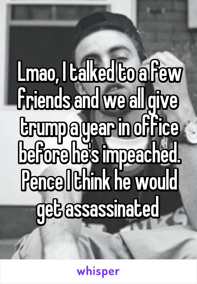 Lmao, I talked to a few friends and we all give  trump a year in office before he's impeached. Pence I think he would get assassinated 