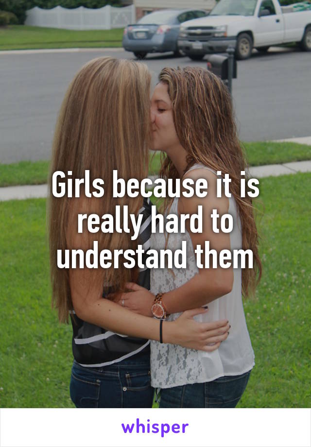 Girls because it is really hard to understand them