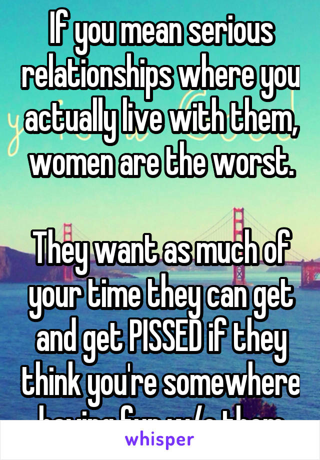 If you mean serious relationships where you actually live with them, women are the worst.

They want as much of your time they can get and get PISSED if they think you're somewhere having fun w/o them