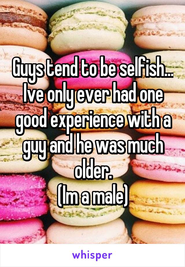 Guys tend to be selfish... Ive only ever had one good experience with a guy and he was much older.
(Im a male)
