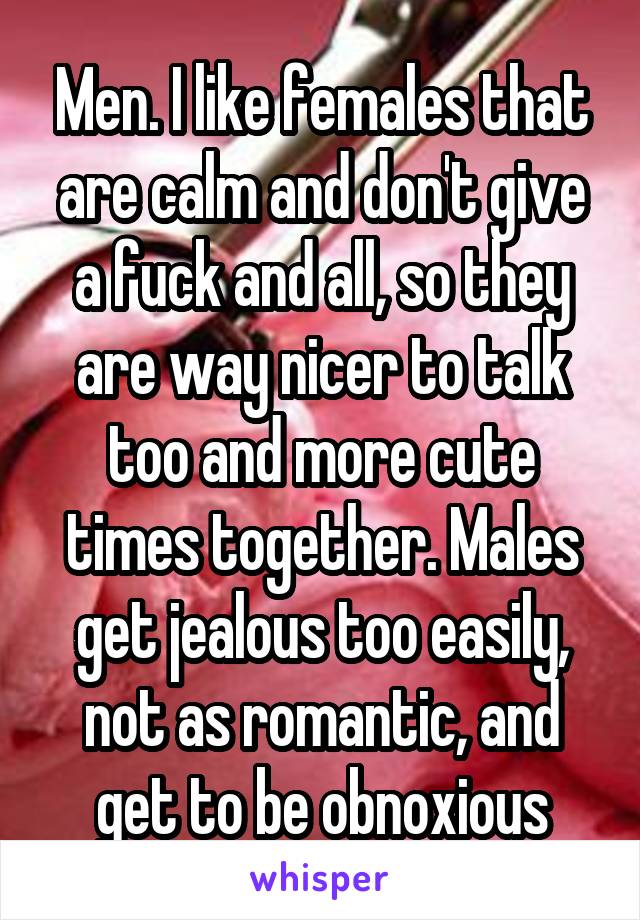 Men. I like females that are calm and don't give a fuck and all, so they are way nicer to talk too and more cute times together. Males get jealous too easily, not as romantic, and get to be obnoxious