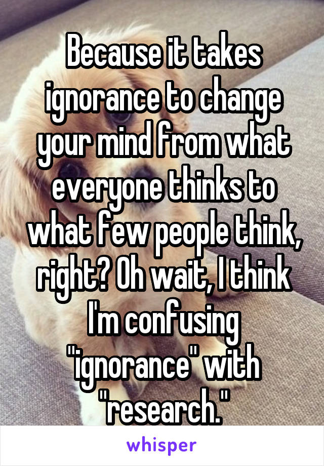 Because it takes ignorance to change your mind from what everyone thinks to what few people think, right? Oh wait, I think I'm confusing "ignorance" with "research."