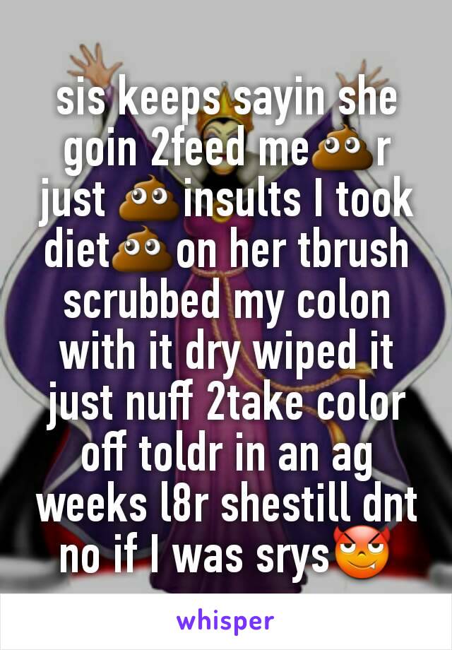 sis keeps sayin she goin 2feed me💩r just 💩insults I took diet💩on her tbrush scrubbed my colon with it dry wiped it just nuff 2take color off toldr in an ag weeks l8r shestill dnt no if I was srys😈