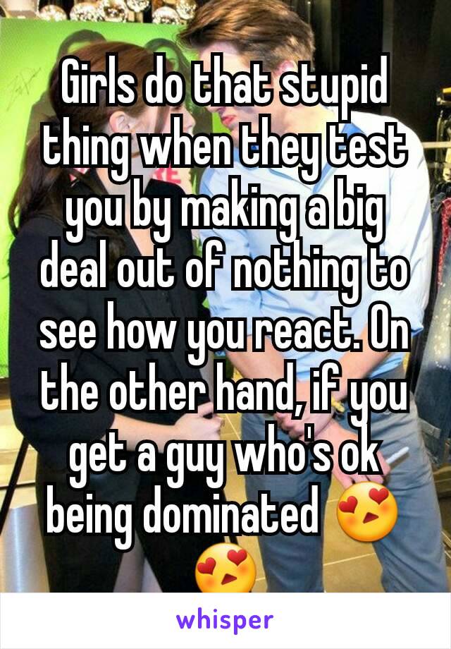 Girls do that stupid thing when they test you by making a big deal out of nothing to see how you react. On the other hand, if you get a guy who's ok being dominated 😍😍