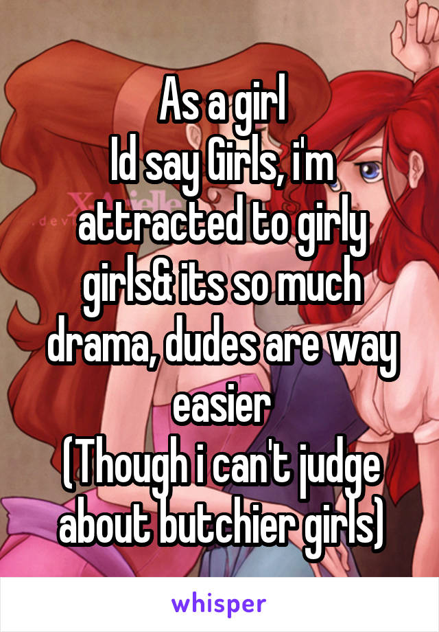 As a girl
Id say Girls, i'm attracted to girly girls& its so much drama, dudes are way easier
(Though i can't judge about butchier girls)