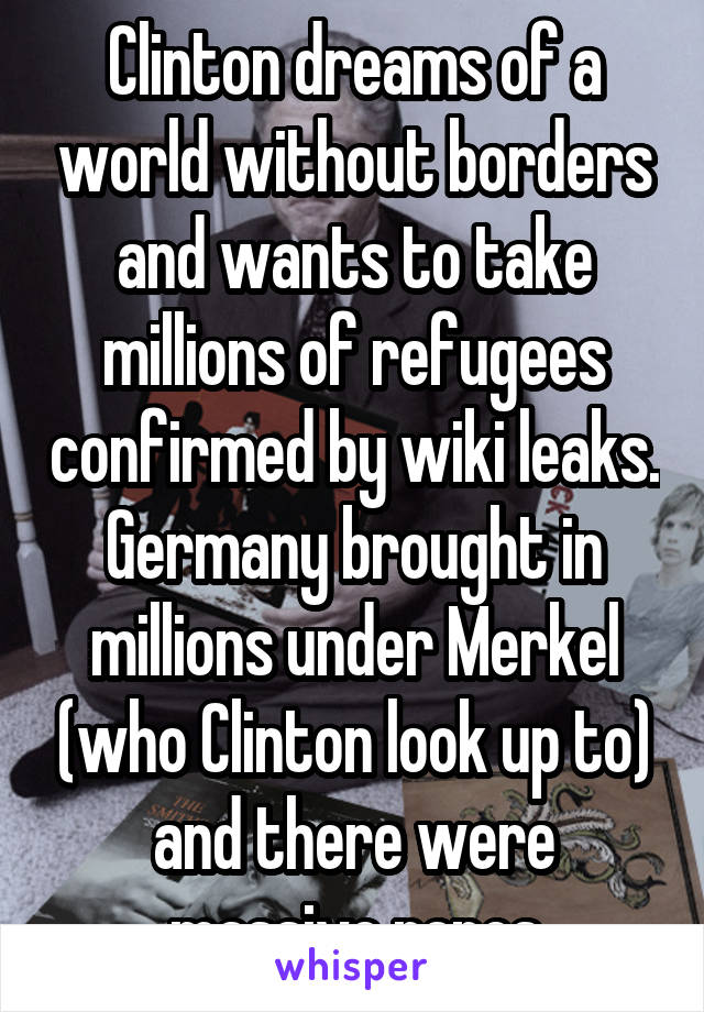 Clinton dreams of a world without borders and wants to take millions of refugees confirmed by wiki leaks. Germany brought in millions under Merkel (who Clinton look up to) and there were massive rapes