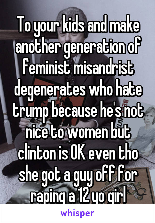 To your kids and make another generation of feminist misandrist degenerates who hate trump because he's not nice to women but clinton is OK even tho she got a guy off for raping a 12 yo girl