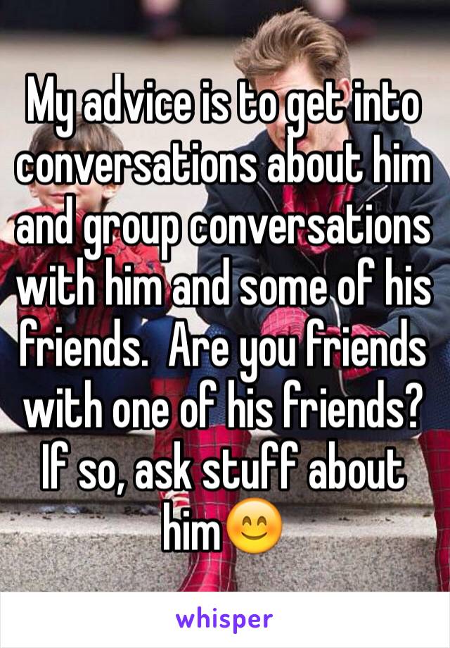 My advice is to get into conversations about him and group conversations with him and some of his friends.  Are you friends with one of his friends?  If so, ask stuff about him😊