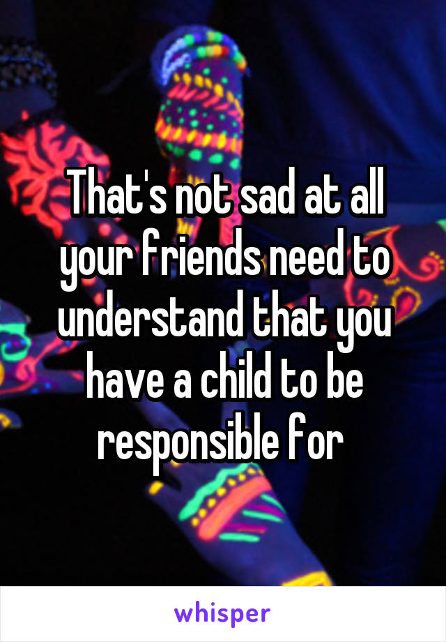 That's not sad at all your friends need to understand that you have a child to be responsible for 