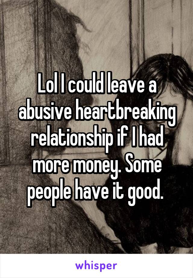 Lol I could leave a abusive heartbreaking relationship if I had more money. Some people have it good. 