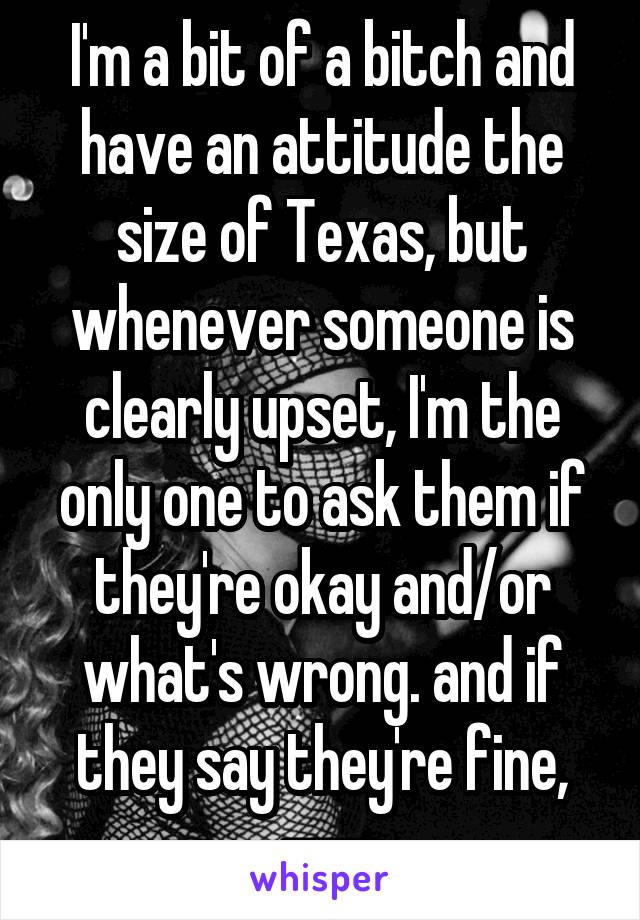 I'm a bit of a bitch and have an attitude the size of Texas, but whenever someone is clearly upset, I'm the only one to ask them if they're okay and/or what's wrong. and if they say they're fine, ---