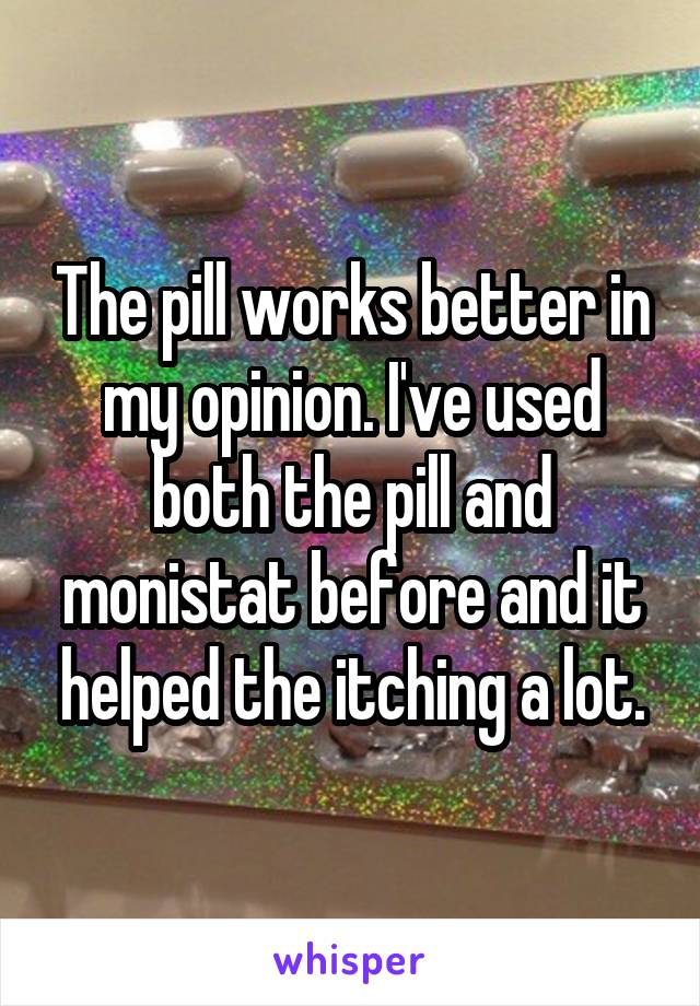 The pill works better in my opinion. I've used both the pill and monistat before and it helped the itching a lot.