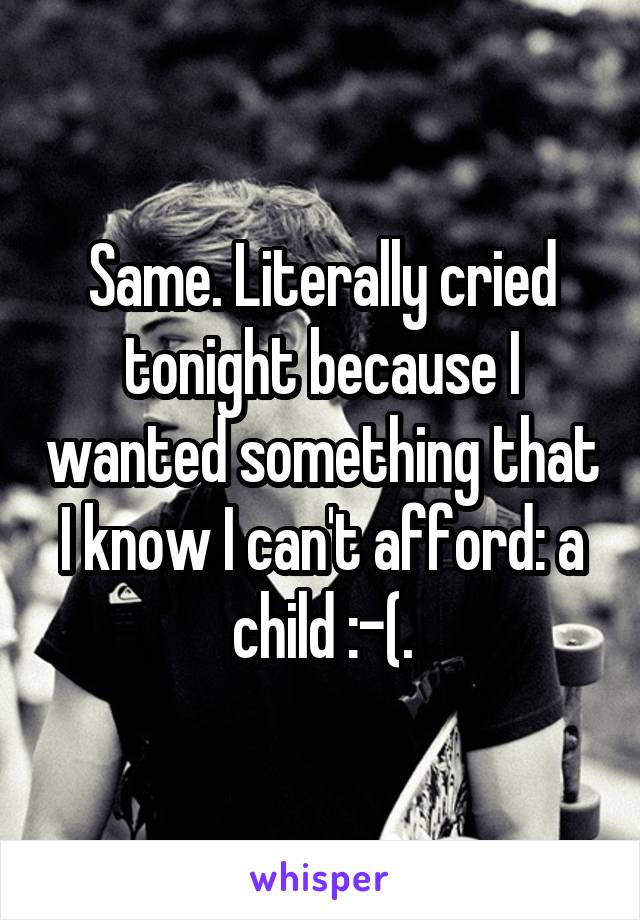 Same. Literally cried tonight because I wanted something that I know I can't afford: a child :-(.