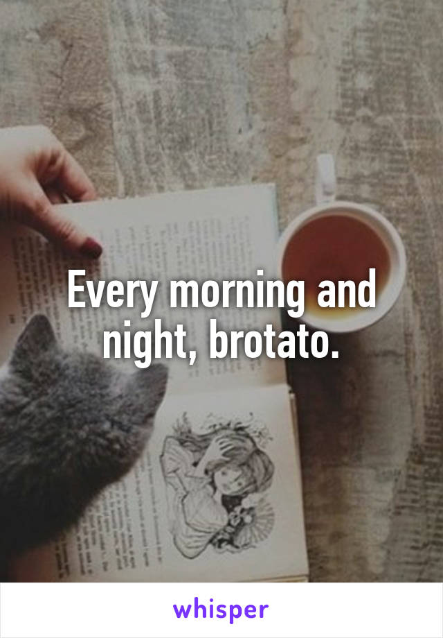 Every morning and night, brotato.
