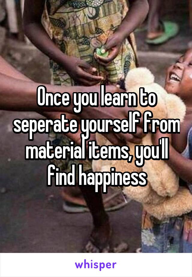 Once you learn to seperate yourself from material items, you'll find happiness