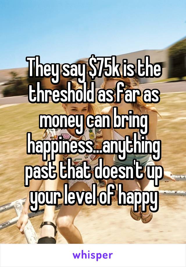 They say $75k is the threshold as far as money can bring happiness...anything past that doesn't up your level of happy