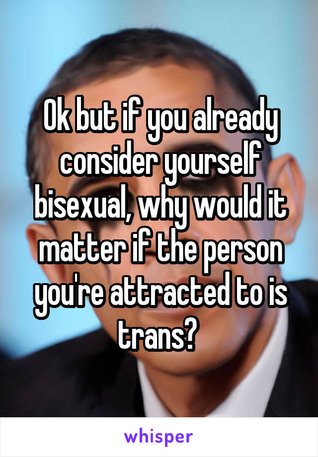 Ok but if you already consider yourself bisexual, why would it matter if the person you're attracted to is trans? 