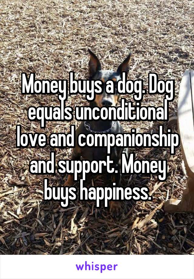 Money buys a dog. Dog equals unconditional love and companionship and support. Money buys happiness.