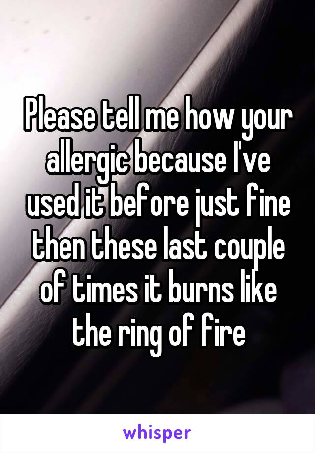 Please tell me how your allergic because I've used it before just fine then these last couple of times it burns like the ring of fire