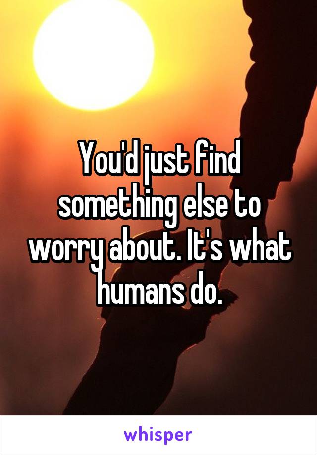 You'd just find something else to worry about. It's what humans do.