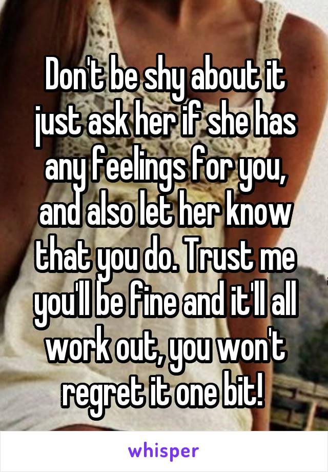 Don't be shy about it just ask her if she has any feelings for you, and also let her know that you do. Trust me you'll be fine and it'll all work out, you won't regret it one bit! 