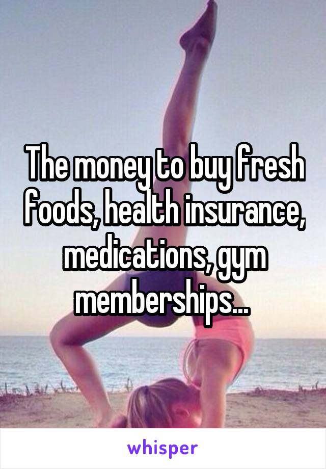 The money to buy fresh foods, health insurance, medications, gym memberships... 