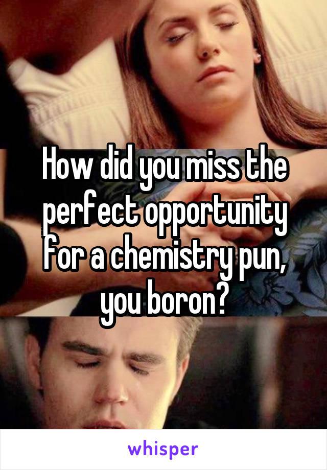 How did you miss the perfect opportunity for a chemistry pun, you boron?