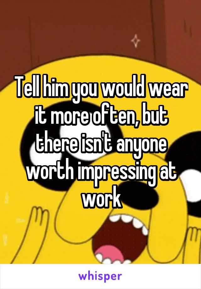 Tell him you would wear it more often, but there isn't anyone worth impressing at work