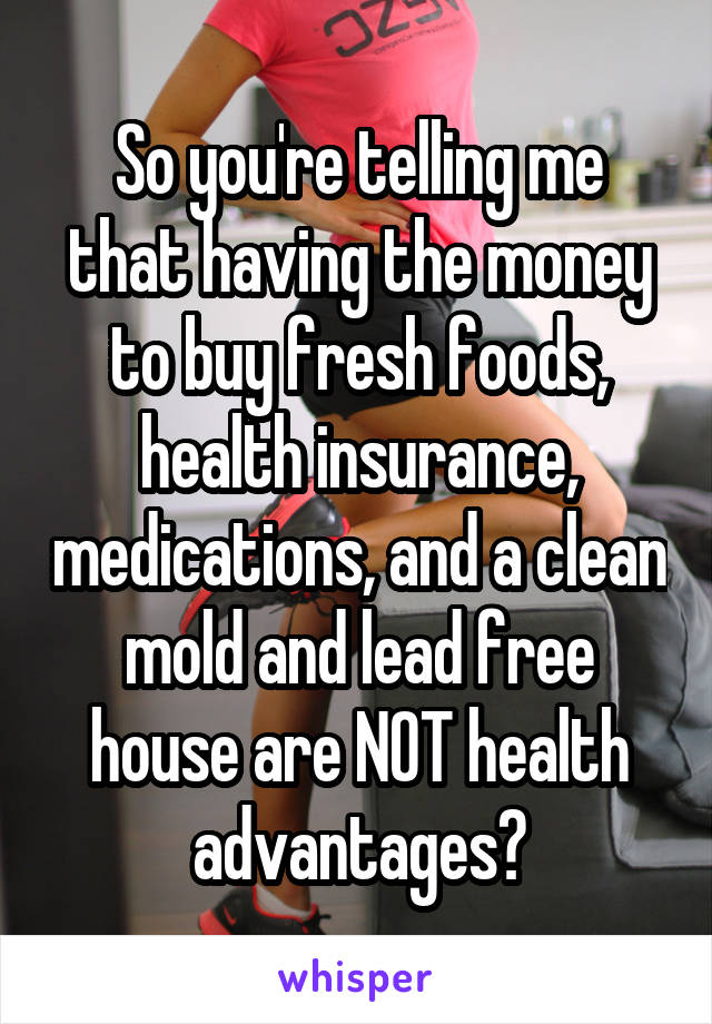 So you're telling me that having the money to buy fresh foods, health insurance, medications, and a clean mold and lead free house are NOT health advantages?