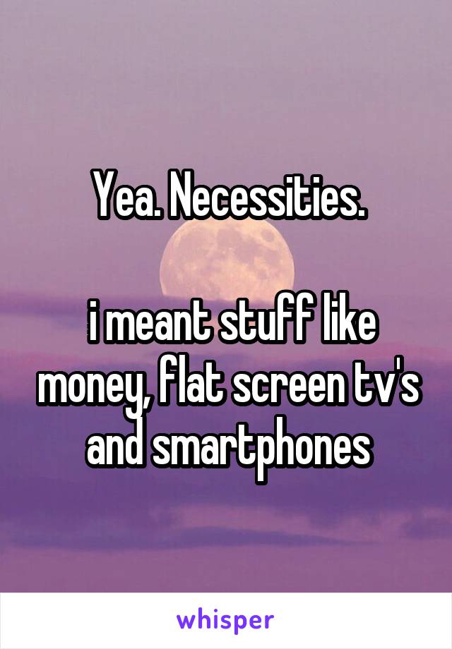 Yea. Necessities.

 i meant stuff like money, flat screen tv's and smartphones