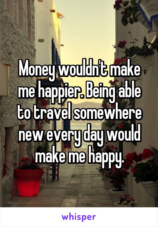 Money wouldn't make me happier. Being able to travel somewhere new every day would make me happy.