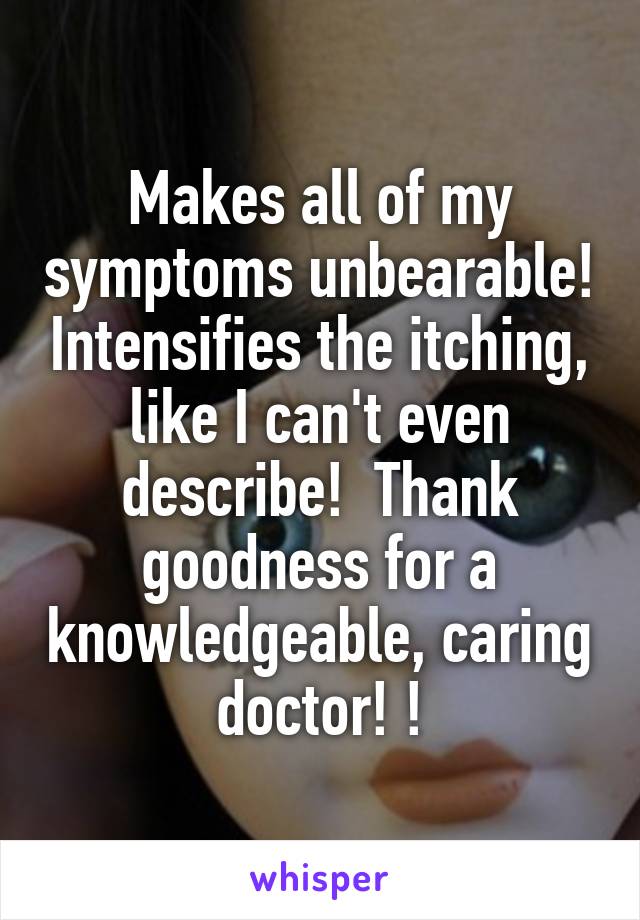 Makes all of my symptoms unbearable! Intensifies the itching, like I can't even describe!  Thank goodness for a knowledgeable, caring doctor! !