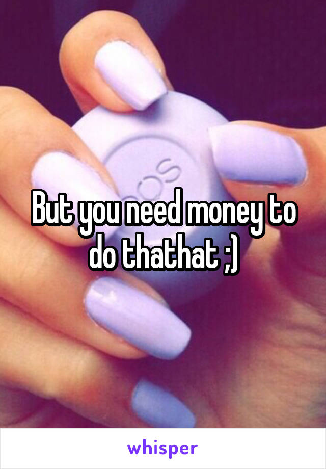 But you need money to do thathat ;)