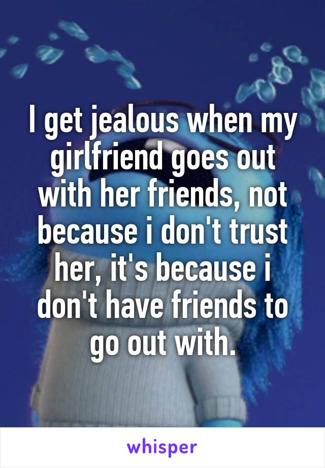 I get jealous when my girlfriend goes out with her friends, not because i don't trust her, it's because i don't have friends to go out with.