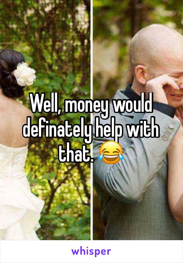 Well, money would definately help with that. 😂