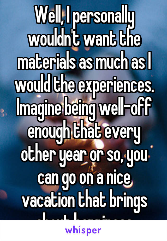 Well, I personally wouldn't want the materials as much as I would the experiences. Imagine being well-off enough that every other year or so, you can go on a nice vacation that brings about happiness