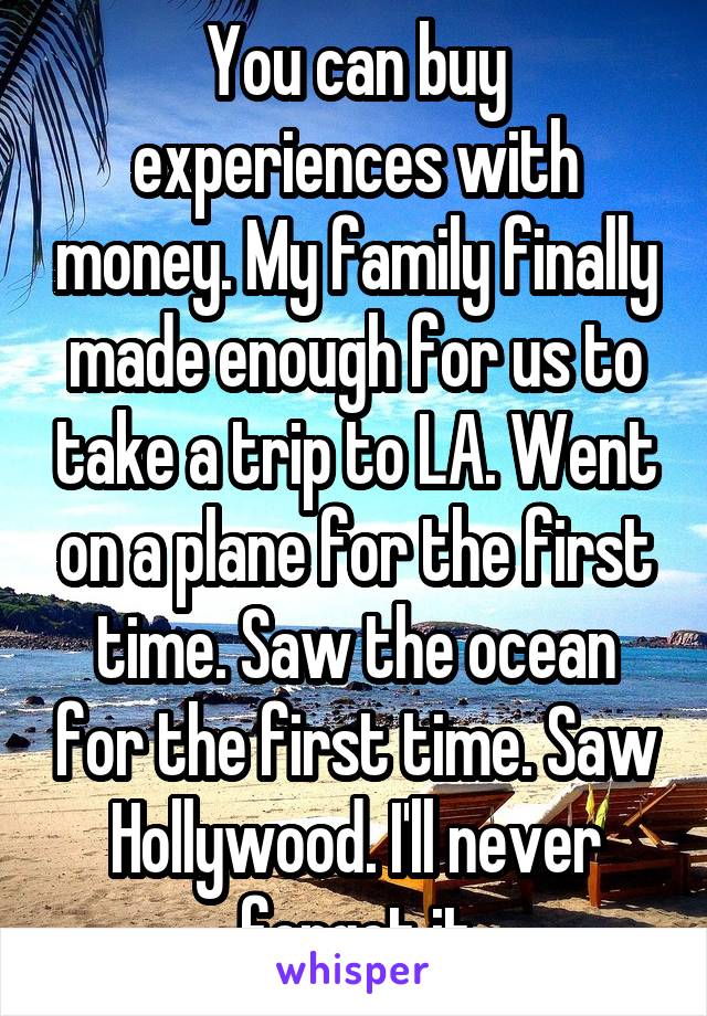 You can buy experiences with money. My family finally made enough for us to take a trip to LA. Went on a plane for the first time. Saw the ocean for the first time. Saw Hollywood. I'll never forget it