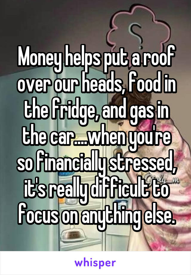 Money helps put a roof over our heads, food in the fridge, and gas in the car....when you're so financially stressed, it's really difficult to focus on anything else.