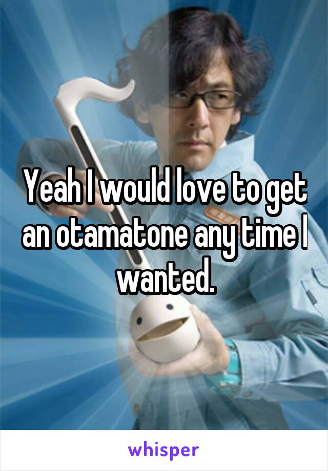 Yeah I would love to get an otamatone any time I wanted.