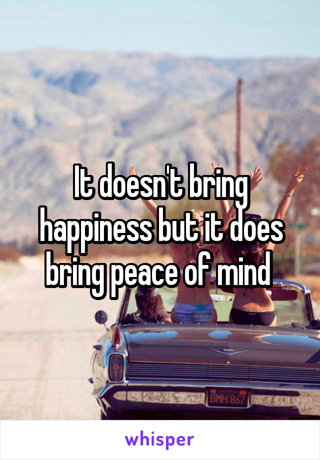 It doesn't bring happiness but it does bring peace of mind 