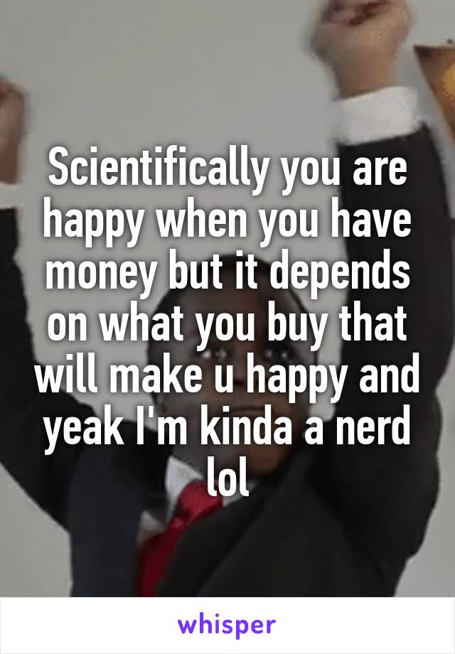 Scientifically you are happy when you have money but it depends on what you buy that will make u happy and yeak I'm kinda a nerd lol