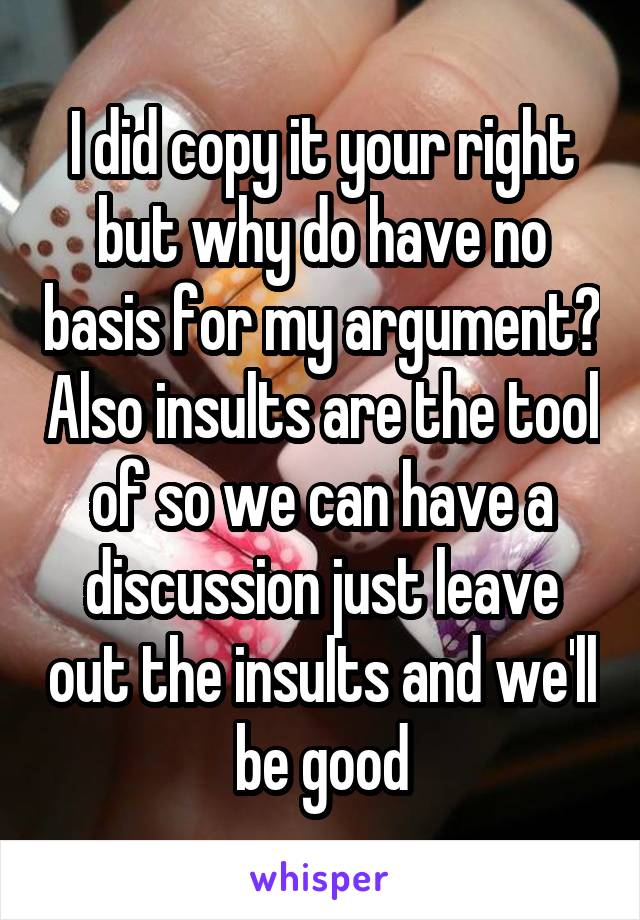 I did copy it your right but why do have no basis for my argument? Also insults are the tool of so we can have a discussion just leave out the insults and we'll be good