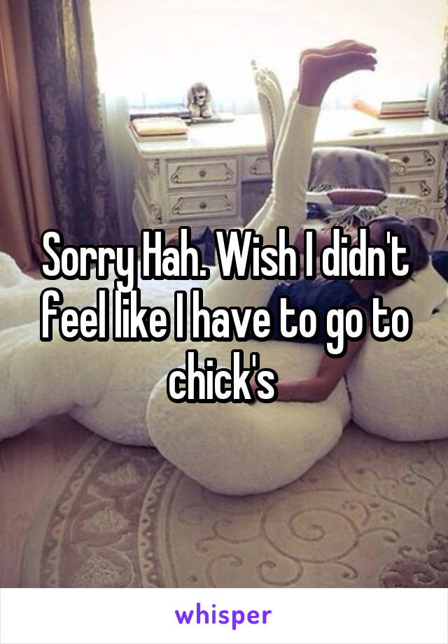 Sorry Hah. Wish I didn't feel like I have to go to chick's 