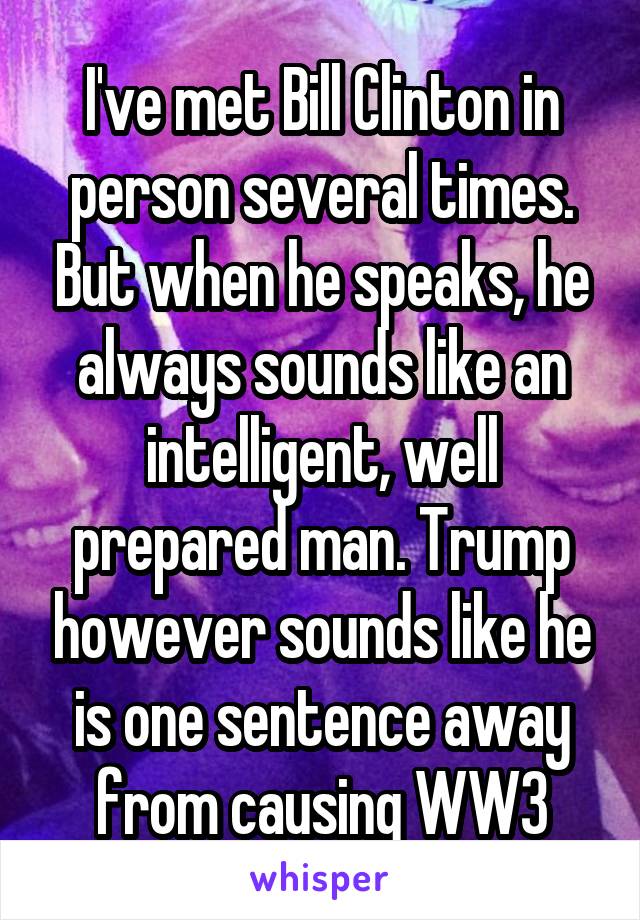 I've met Bill Clinton in person several times. But when he speaks, he always sounds like an intelligent, well prepared man. Trump however sounds like he is one sentence away from causing WW3