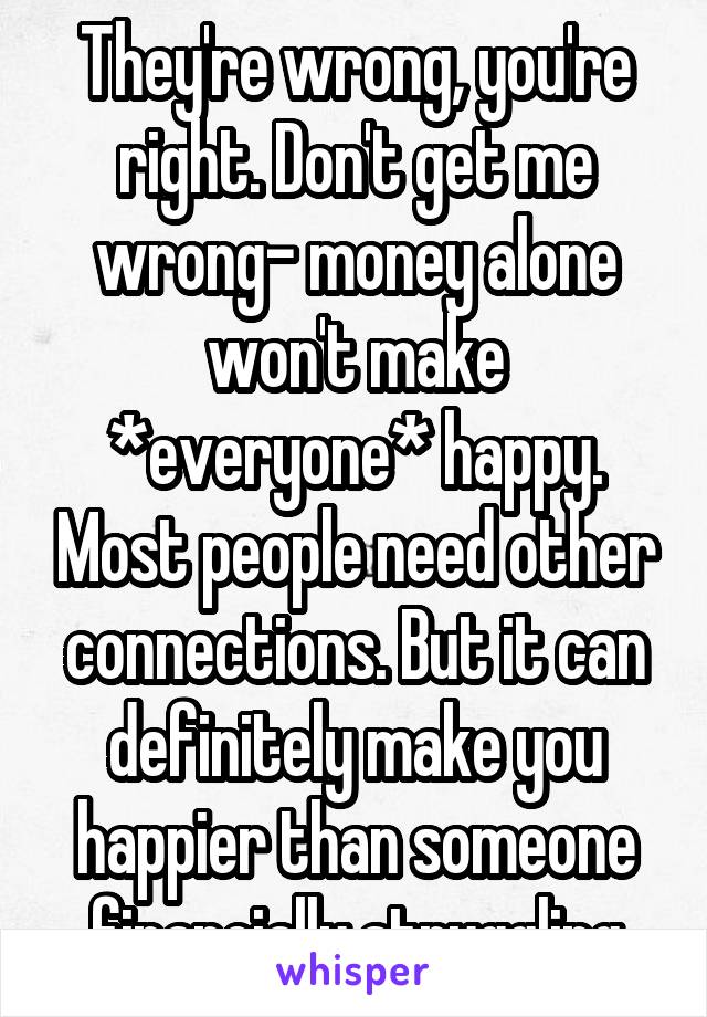 They're wrong, you're right. Don't get me wrong- money alone won't make *everyone* happy. Most people need other connections. But it can definitely make you happier than someone financially struggling